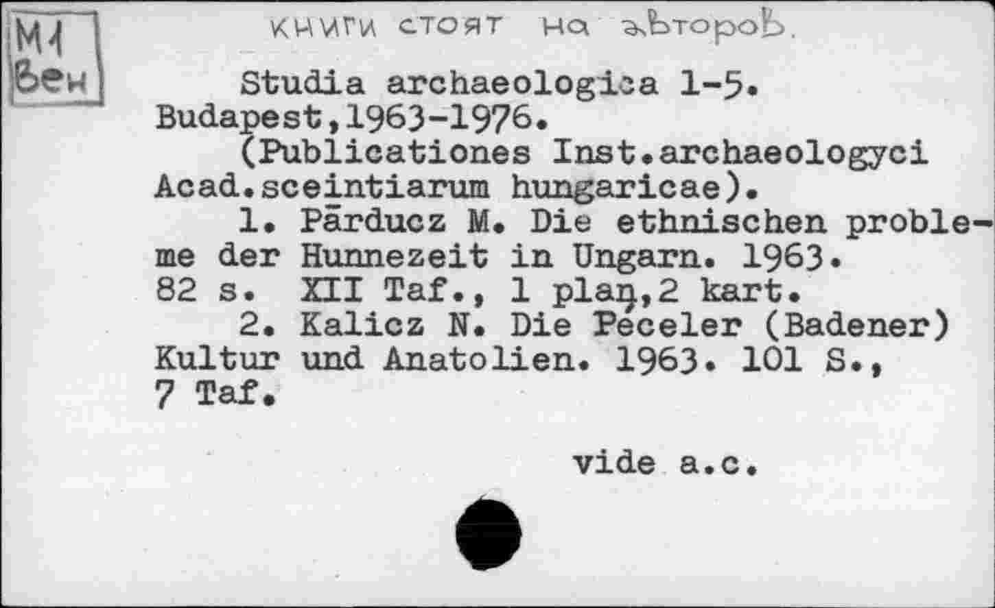 ﻿КНЛАГИ СТОЯТ HQ ^ЬтороЬ.
Studia archaeologioa 1-5» Budapest,1963-1976.
( Publications Inst.archaeologyci Acad.sceintiarum hungaricae).
1.	Pärducz M. Die ethnischen problème der Hunnezeit in Ungarn. 1963«
82 s. XII Taf., 1 plaij,2 kart.
2.	Kalicz N. Die Peceler (Badener) Kultur und Anatolien. 1963. 101 S.,
7 Taf.
vide а.с